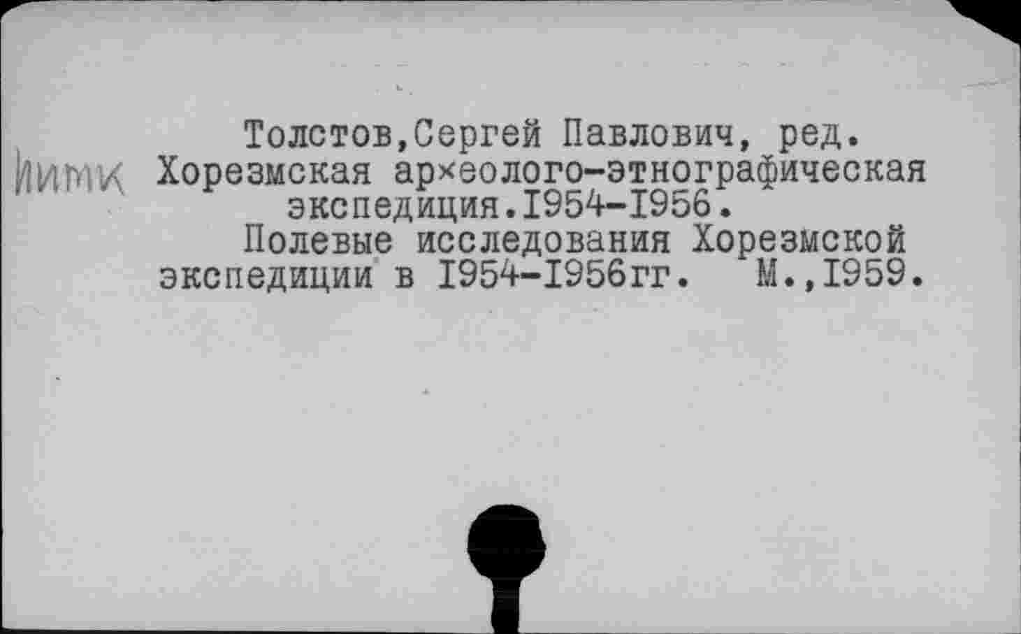 ﻿Толстов,Сергей Павлович, ред.
ЙИМИ Хорезмская археолого-этнографическая экспедиция.1954-1956.
Полевые исследования Хорезмской экспедиции в І954-І956ГГ.	М.,1959.